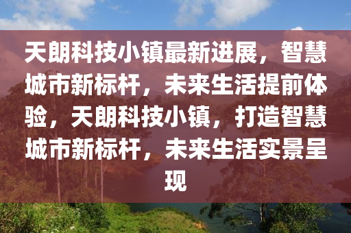 天朗科技小鎮(zhèn)最新進展，智慧城市新標桿，未來生活提前體驗，天朗科技小鎮(zhèn)，打造智慧城市新標桿，未來生活實景呈現(xiàn)