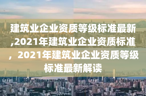 建筑业企业资质等级标准最新,2021年建筑业企业资质标准，2021年建筑业企业资质等级标准最新解读