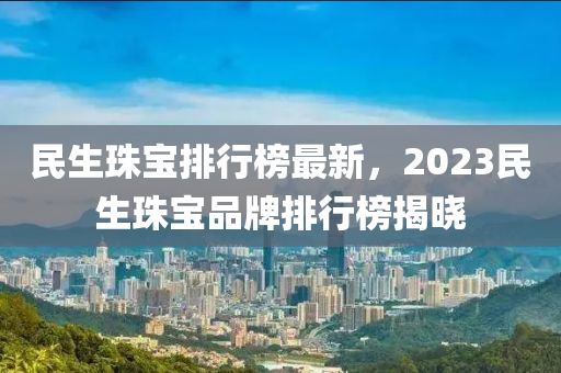 民生珠寶排行榜最新，2023民生珠寶品牌排行榜揭曉