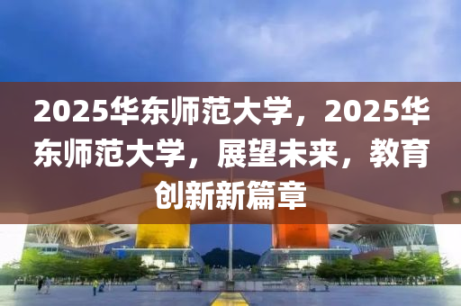 2025華東師范大學(xué)，2025華東師范大學(xué)，展望未來，教育創(chuàng)新新篇章