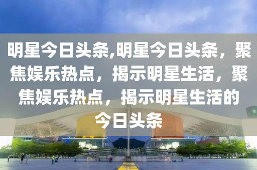 明星今日头条,明星今日头条，聚焦娱乐热点，揭示明星生活，聚焦娱乐热点，揭示明星生活的今日头条