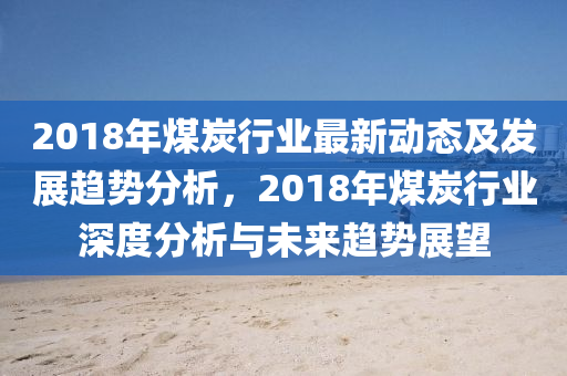 2018年煤炭行業(yè)最新動(dòng)態(tài)及發(fā)展趨勢(shì)分析，2018年煤炭行業(yè)深度分析與未來(lái)趨勢(shì)展望