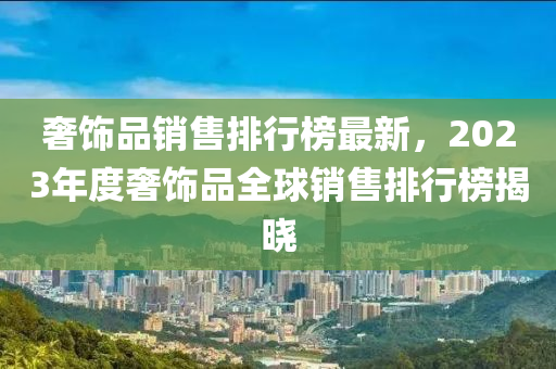 奢飾品銷售排行榜最新，2023年度奢飾品全球銷售排行榜揭曉