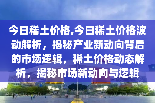 今日稀土價(jià)格,今日稀土價(jià)格波動(dòng)解析，揭秘產(chǎn)業(yè)新動(dòng)向背后的市場(chǎng)邏輯，稀土價(jià)格動(dòng)態(tài)解析，揭秘市場(chǎng)新動(dòng)向與邏輯