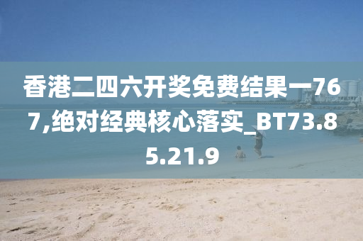 香港二四六开奖免费结果一767,绝对经典核心落实_BT73.85.21.9