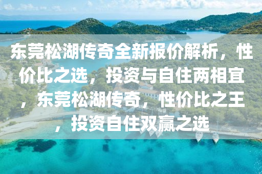 東莞松湖傳奇全新報價解析，性價比之選，投資與自住兩相宜，東莞松湖傳奇，性價比之王，投資自住雙贏之選