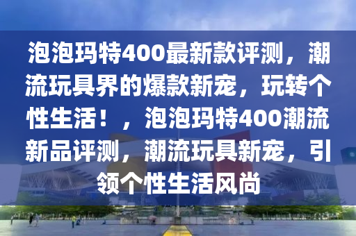 泡泡瑪特400最新款評(píng)測(cè)，潮流玩具界的爆款新寵，玩轉(zhuǎn)個(gè)性生活！，泡泡瑪特400潮流新品評(píng)測(cè)，潮流玩具新寵，引領(lǐng)個(gè)性生活風(fēng)尚