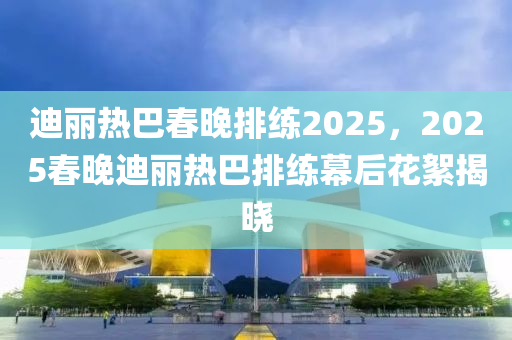 迪麗熱巴春晚排練2025，2025春晚迪麗熱巴排練幕后花絮揭曉