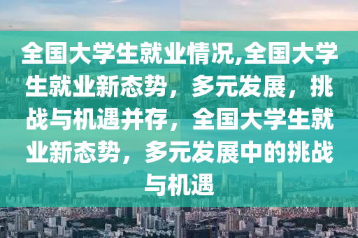 全国大学生就业情况,全国大学生就业新态势，多元发展，挑战与机遇并存，全国大学生就业新态势，多元发展中的挑战与机遇