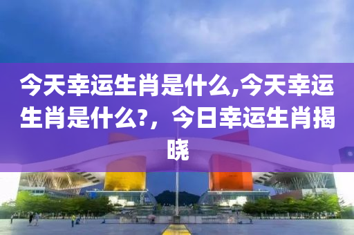 今天幸运生肖是什么,今天幸运生肖是什么?，今日幸运生肖揭晓