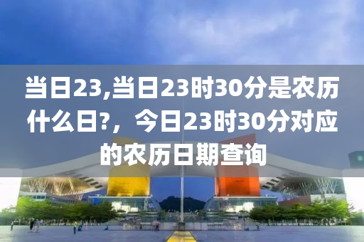 當日23,當日23時30分是農(nóng)歷什么日?，今日23時30分對應的農(nóng)歷日期查詢