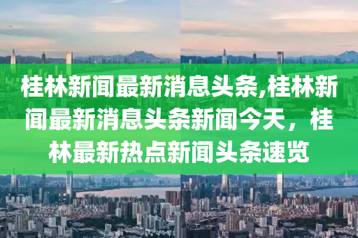 桂林新闻最新消息头条,桂林新闻最新消息头条新闻今天，桂林最新热点新闻头条速览