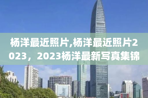 楊洋最近照片,楊洋最近照片2023，2023楊洋最新寫真集錦