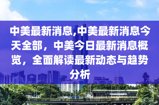 中美最新消息,中美最新消息今天全部，中美今日最新消息概覽，全面解讀最新動(dòng)態(tài)與趨勢(shì)分析