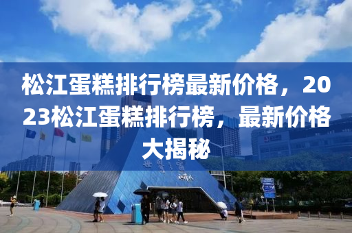 松江蛋糕排行榜最新價(jià)格，2023松江蛋糕排行榜，最新價(jià)格大揭秘