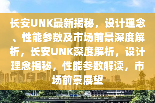 長安UNK最新揭秘，設(shè)計(jì)理念、性能參數(shù)及市場前景深度解析，長安UNK深度解析，設(shè)計(jì)理念揭秘，性能參數(shù)解讀，市場前景展望