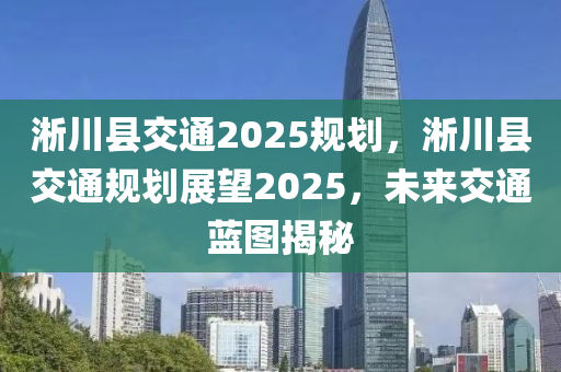 淅川縣交通2025規(guī)劃，淅川縣交通規(guī)劃展望2025，未來交通藍(lán)圖揭秘