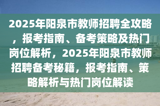 2025年陽泉市教師招聘全攻略，報考指南、備考策略及熱門崗位解析，2025年陽泉市教師招聘備考秘籍，報考指南、策略解析與熱門崗位解讀