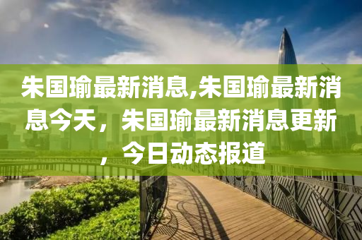 朱國(guó)瑜最新消息,朱國(guó)瑜最新消息今天，朱國(guó)瑜最新消息更新，今日動(dòng)態(tài)報(bào)道