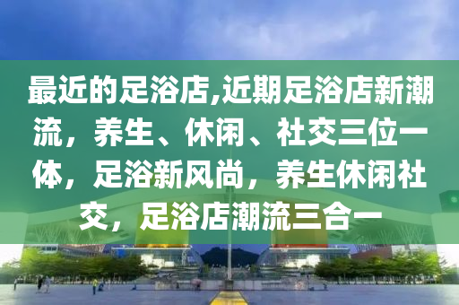 最近的足浴店,近期足浴店新潮流，养生、休闲、社交三位一体，足浴新风尚，养生休闲社交，足浴店潮流三合一