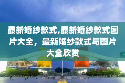 最新婚紗款式,最新婚紗款式圖片大全，最新婚紗款式與圖片大全欣賞