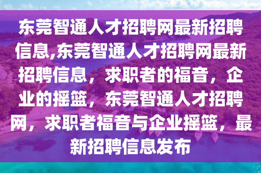 東莞智通人才招聘網(wǎng)最新招聘信息,東莞智通人才招聘網(wǎng)最新招聘信息，求職者的福音，企業(yè)的搖籃，東莞智通人才招聘網(wǎng)，求職者福音與企業(yè)搖籃，最新招聘信息發(fā)布