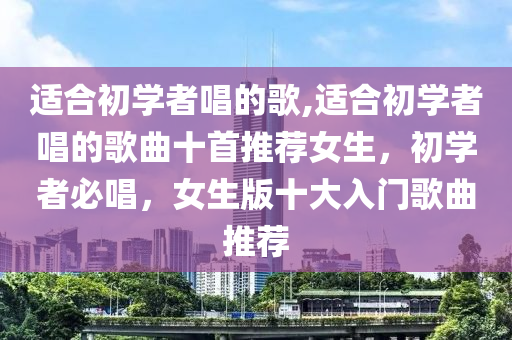 適合初學者唱的歌,適合初學者唱的歌曲十首推薦女生，初學者必唱，女生版十大入門歌曲推薦