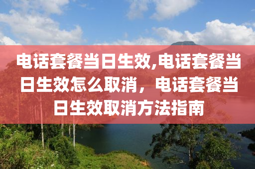 電話套餐當(dāng)日生效,電話套餐當(dāng)日生效怎么取消，電話套餐當(dāng)日生效取消方法指南