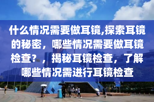 什么情況需要做耳鏡,探索耳鏡的秘密，哪些情況需要做耳鏡檢查？，揭秘耳鏡檢查，了解哪些情況需進(jìn)行耳鏡檢查