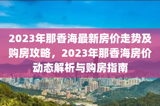 2023年那香海最新房?jī)r(jià)走勢(shì)及購(gòu)房攻略，2023年那香海房?jī)r(jià)動(dòng)態(tài)解析與購(gòu)房指南