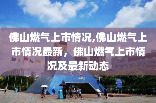 佛山燃氣上市情況,佛山燃氣上市情況最新，佛山燃氣上市情況及最新動態(tài)