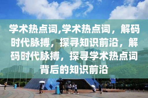 學術熱點詞,學術熱點詞，解碼時代脈搏，探尋知識前沿，解碼時代脈搏，探尋學術熱點詞背后的知識前沿