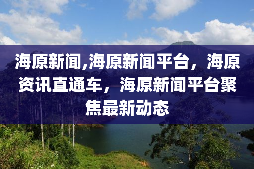 海原新聞,海原新聞平臺，海原資訊直通車，海原新聞平臺聚焦最新動態(tài)