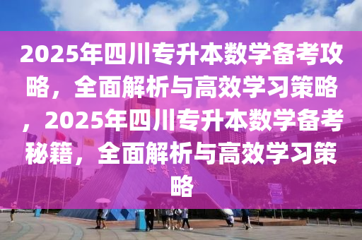 2025年四川專升本數(shù)學(xué)備考攻略，全面解析與高效學(xué)習(xí)策略，2025年四川專升本數(shù)學(xué)備考秘籍，全面解析與高效學(xué)習(xí)策略