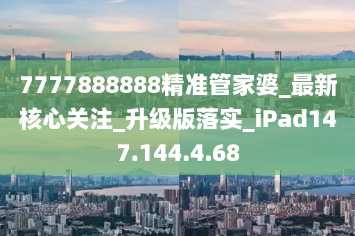 7777888888精準管家婆_最新核心關(guān)注_升級版落實_iPad147.144.4.68