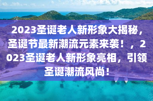 2023圣誕老人新形象大揭秘，圣誕節(jié)最新潮流元素來襲！，2023圣誕老人新形象亮相，引領(lǐng)圣誕潮流風(fēng)尚！