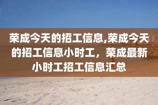 榮成今天的招工信息,榮成今天的招工信息小時工，榮成最新小時工招工信息匯總