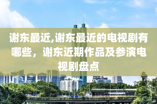 谢东最近,谢东最近的电视剧有哪些，谢东近期作品及参演电视剧盘点