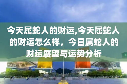 今天属蛇人的财运,今天属蛇人的财运怎么样，今日属蛇人的财运展望与运势分析