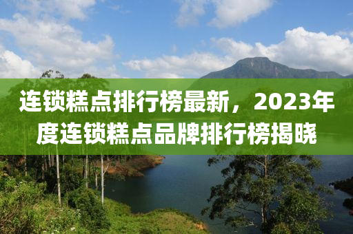 連鎖糕點(diǎn)排行榜最新，2023年度連鎖糕點(diǎn)品牌排行榜揭曉