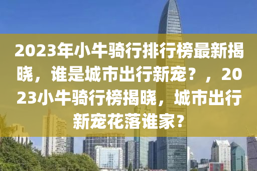 2023年小牛騎行排行榜最新揭曉，誰是城市出行新寵？，2023小牛騎行榜揭曉，城市出行新寵花落誰家？