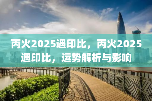 丙火2025遇印比，丙火2025遇印比，運勢解析與影響