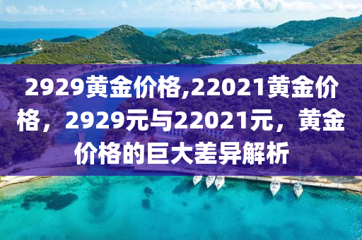 2929黃金價(jià)格,22021黃金價(jià)格，2929元與22021元，黃金價(jià)格的巨大差異解析