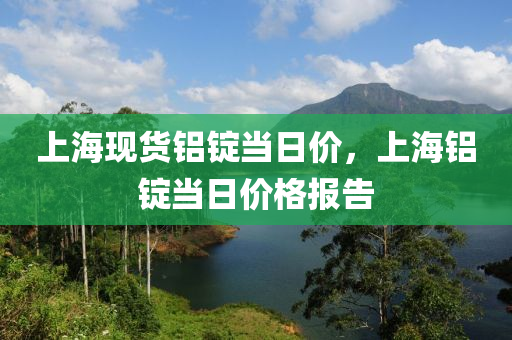 上海现货铝锭当日价，上海铝锭当日价格报告