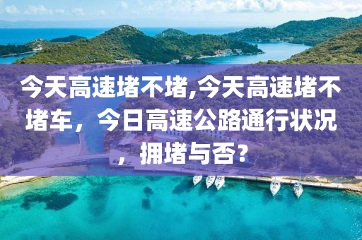 今天高速堵不堵,今天高速堵不堵车，今日高速公路通行状况，拥堵与否？