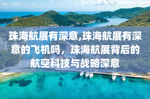 珠海航展有深意,珠海航展有深意的飛機嗎，珠海航展背后的航空科技與戰(zhàn)略深意