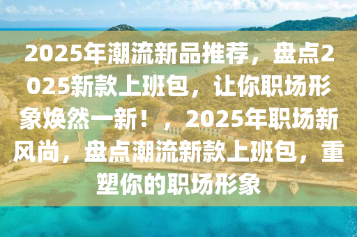 2025年潮流新品推薦，盤點(diǎn)2025新款上班包，讓你職場形象煥然一新！，2025年職場新風(fēng)尚，盤點(diǎn)潮流新款上班包，重塑你的職場形象