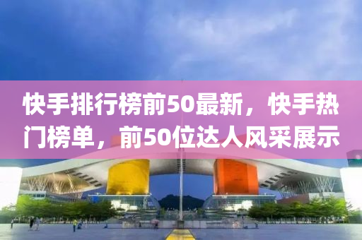 快手排行榜前50最新，快手熱門榜單，前50位達(dá)人風(fēng)采展示