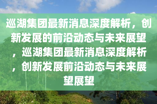 巡湖集團(tuán)最新消息深度解析，創(chuàng)新發(fā)展的前沿動(dòng)態(tài)與未來展望，巡湖集團(tuán)最新消息深度解析，創(chuàng)新發(fā)展前沿動(dòng)態(tài)與未來展望展望