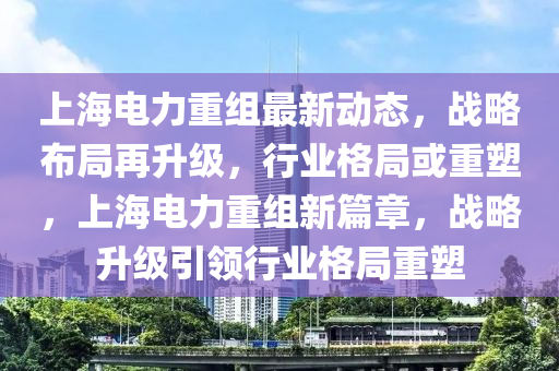 上海電力重組最新動態(tài)，戰(zhàn)略布局再升級，行業(yè)格局或重塑，上海電力重組新篇章，戰(zhàn)略升級引領(lǐng)行業(yè)格局重塑